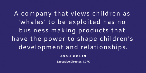 A company that views children as "whales" to be exploited has no business making products that have the power to shape children's development and relationships. quote from Josh Golin, executive Director, CCFC