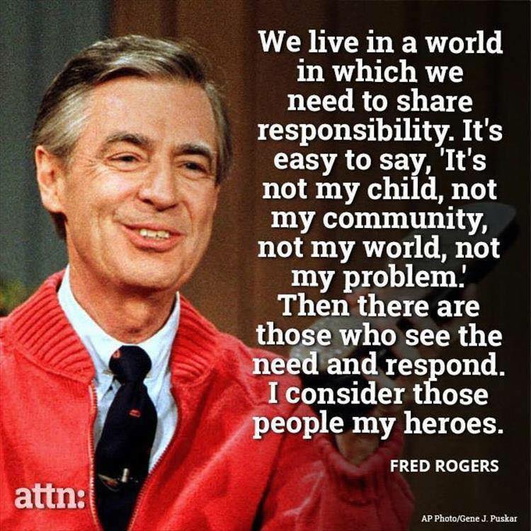 Fred Rogers quote: We live in a world in which we need to share responsibility. It's easy to say, 'It's not my child, not my community, not my world, not my problem." Then there are those who see the need and respond. i consider those people my heros.