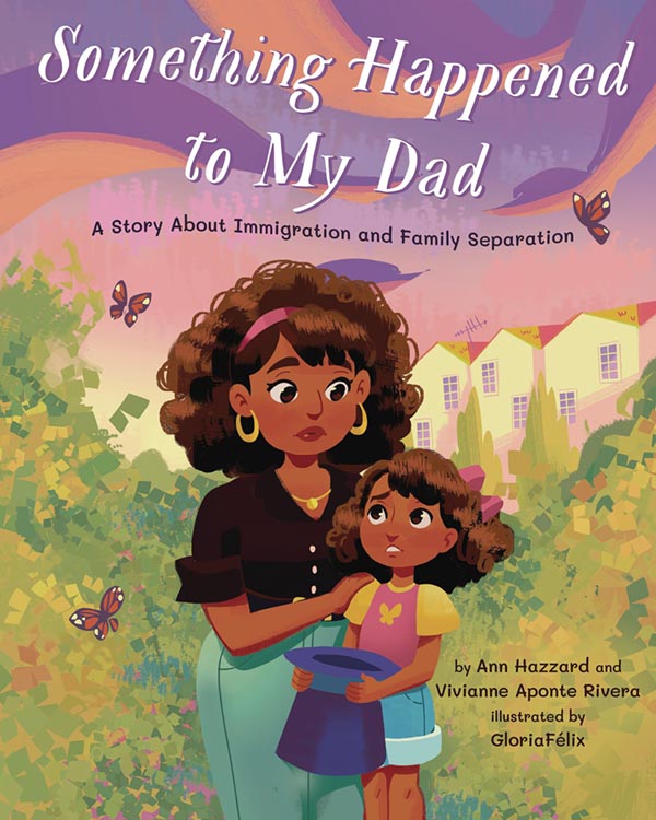 Illustrated book cover of a mother looking down concerned at her daughter. Behind them are bushes with butterflies and in the distance are the roofs of houses. Text reads: Something Happened to my Dad, a story about immigration and family separation by Ann Hazzard and Vivianne Aponte Rivera, illustrated by Gloria Felix.